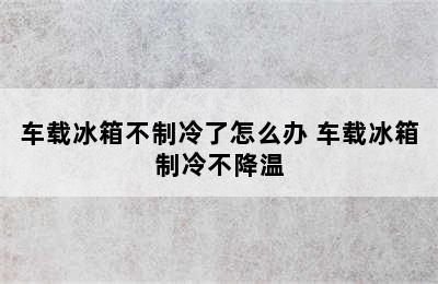 车载冰箱不制冷了怎么办 车载冰箱制冷不降温